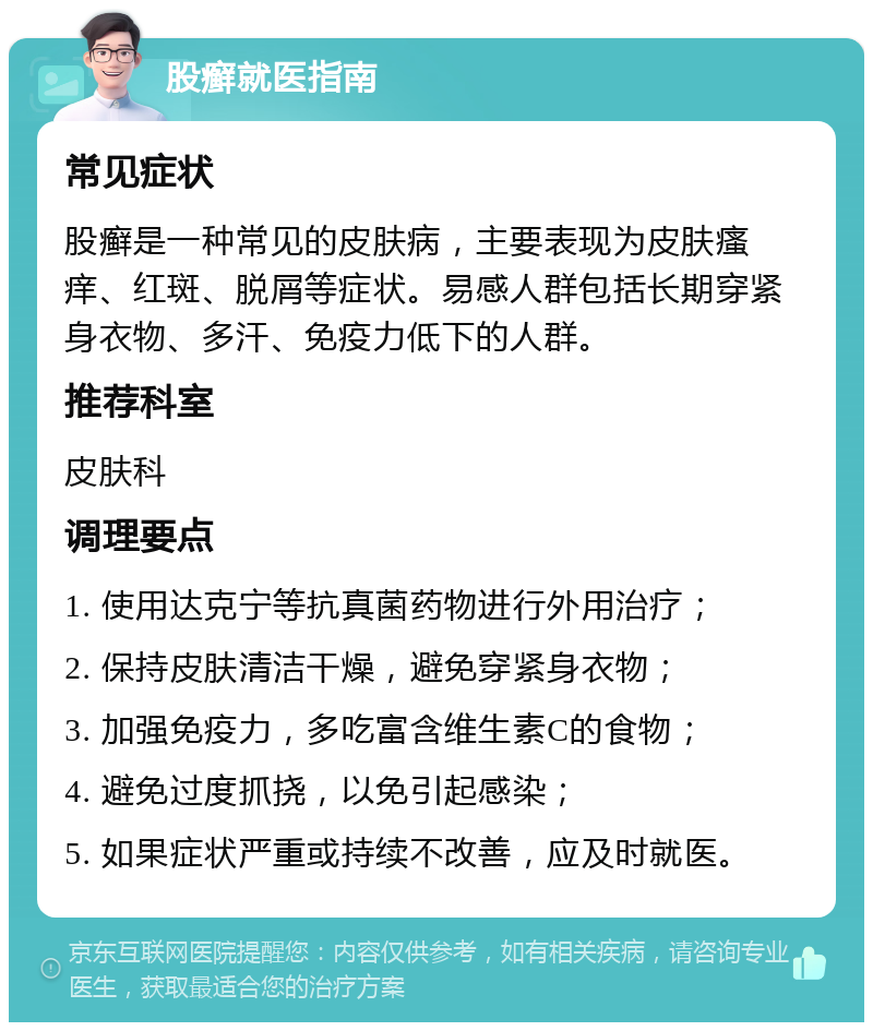 股癣就医指南 常见症状 股癣是一种常见的皮肤病，主要表现为皮肤瘙痒、红斑、脱屑等症状。易感人群包括长期穿紧身衣物、多汗、免疫力低下的人群。 推荐科室 皮肤科 调理要点 1. 使用达克宁等抗真菌药物进行外用治疗； 2. 保持皮肤清洁干燥，避免穿紧身衣物； 3. 加强免疫力，多吃富含维生素C的食物； 4. 避免过度抓挠，以免引起感染； 5. 如果症状严重或持续不改善，应及时就医。