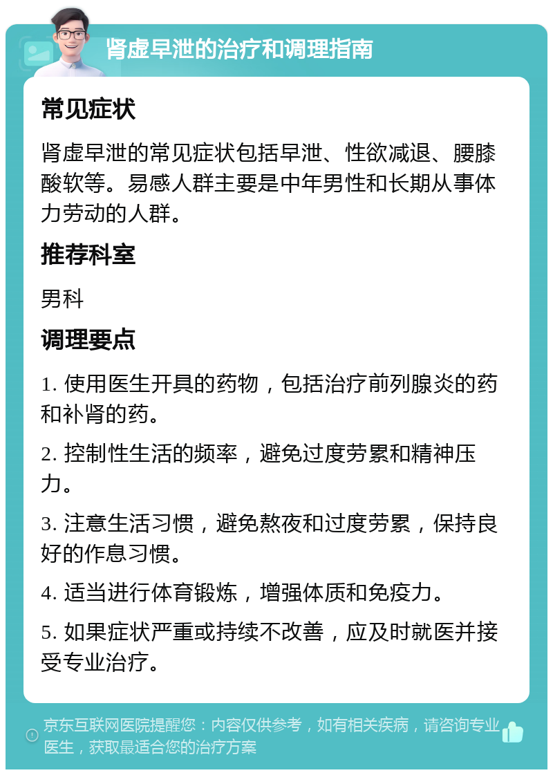 肾虚早泄的治疗和调理指南 常见症状 肾虚早泄的常见症状包括早泄、性欲减退、腰膝酸软等。易感人群主要是中年男性和长期从事体力劳动的人群。 推荐科室 男科 调理要点 1. 使用医生开具的药物，包括治疗前列腺炎的药和补肾的药。 2. 控制性生活的频率，避免过度劳累和精神压力。 3. 注意生活习惯，避免熬夜和过度劳累，保持良好的作息习惯。 4. 适当进行体育锻炼，增强体质和免疫力。 5. 如果症状严重或持续不改善，应及时就医并接受专业治疗。