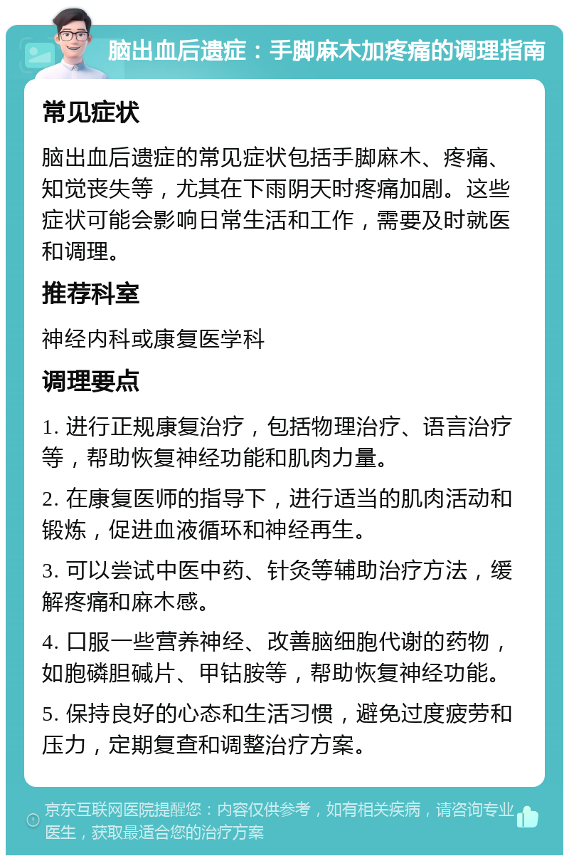 脑出血后遗症：手脚麻木加疼痛的调理指南 常见症状 脑出血后遗症的常见症状包括手脚麻木、疼痛、知觉丧失等，尤其在下雨阴天时疼痛加剧。这些症状可能会影响日常生活和工作，需要及时就医和调理。 推荐科室 神经内科或康复医学科 调理要点 1. 进行正规康复治疗，包括物理治疗、语言治疗等，帮助恢复神经功能和肌肉力量。 2. 在康复医师的指导下，进行适当的肌肉活动和锻炼，促进血液循环和神经再生。 3. 可以尝试中医中药、针灸等辅助治疗方法，缓解疼痛和麻木感。 4. 口服一些营养神经、改善脑细胞代谢的药物，如胞磷胆碱片、甲钴胺等，帮助恢复神经功能。 5. 保持良好的心态和生活习惯，避免过度疲劳和压力，定期复查和调整治疗方案。