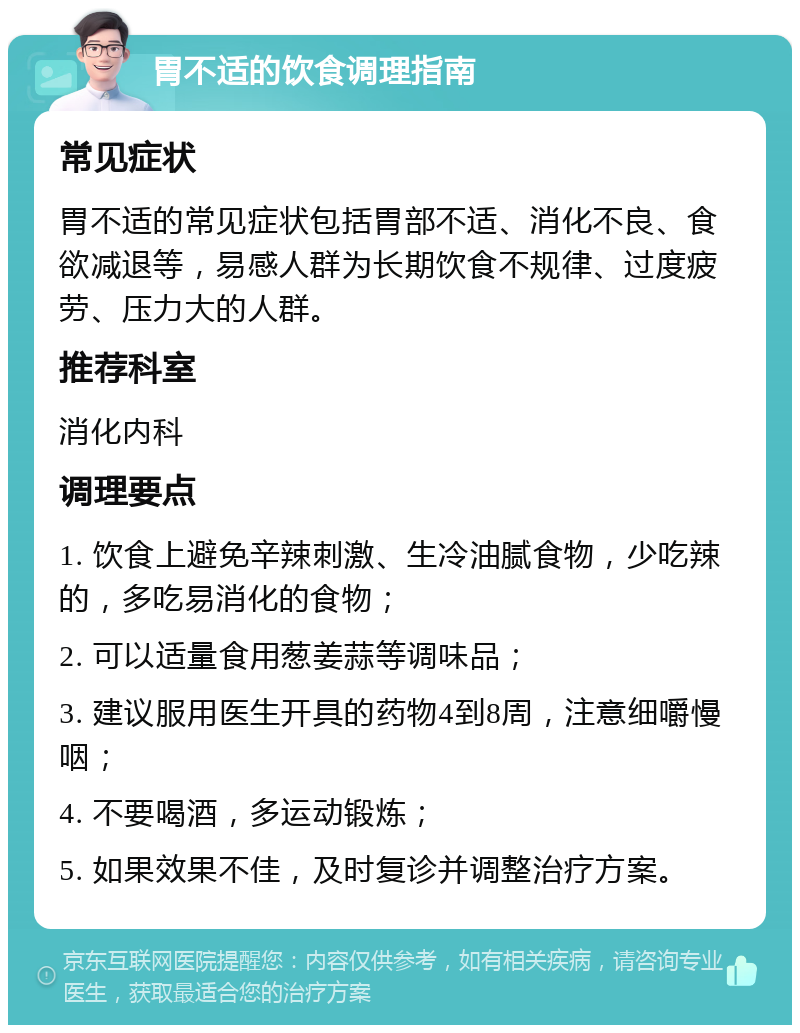 胃不适的饮食调理指南 常见症状 胃不适的常见症状包括胃部不适、消化不良、食欲减退等，易感人群为长期饮食不规律、过度疲劳、压力大的人群。 推荐科室 消化内科 调理要点 1. 饮食上避免辛辣刺激、生冷油腻食物，少吃辣的，多吃易消化的食物； 2. 可以适量食用葱姜蒜等调味品； 3. 建议服用医生开具的药物4到8周，注意细嚼慢咽； 4. 不要喝酒，多运动锻炼； 5. 如果效果不佳，及时复诊并调整治疗方案。