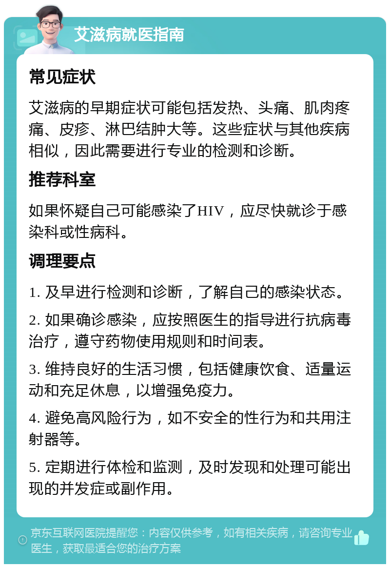 艾滋病就医指南 常见症状 艾滋病的早期症状可能包括发热、头痛、肌肉疼痛、皮疹、淋巴结肿大等。这些症状与其他疾病相似，因此需要进行专业的检测和诊断。 推荐科室 如果怀疑自己可能感染了HIV，应尽快就诊于感染科或性病科。 调理要点 1. 及早进行检测和诊断，了解自己的感染状态。 2. 如果确诊感染，应按照医生的指导进行抗病毒治疗，遵守药物使用规则和时间表。 3. 维持良好的生活习惯，包括健康饮食、适量运动和充足休息，以增强免疫力。 4. 避免高风险行为，如不安全的性行为和共用注射器等。 5. 定期进行体检和监测，及时发现和处理可能出现的并发症或副作用。