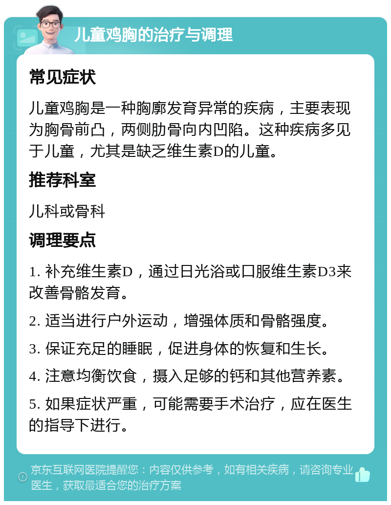 儿童鸡胸的治疗与调理 常见症状 儿童鸡胸是一种胸廓发育异常的疾病，主要表现为胸骨前凸，两侧肋骨向内凹陷。这种疾病多见于儿童，尤其是缺乏维生素D的儿童。 推荐科室 儿科或骨科 调理要点 1. 补充维生素D，通过日光浴或口服维生素D3来改善骨骼发育。 2. 适当进行户外运动，增强体质和骨骼强度。 3. 保证充足的睡眠，促进身体的恢复和生长。 4. 注意均衡饮食，摄入足够的钙和其他营养素。 5. 如果症状严重，可能需要手术治疗，应在医生的指导下进行。