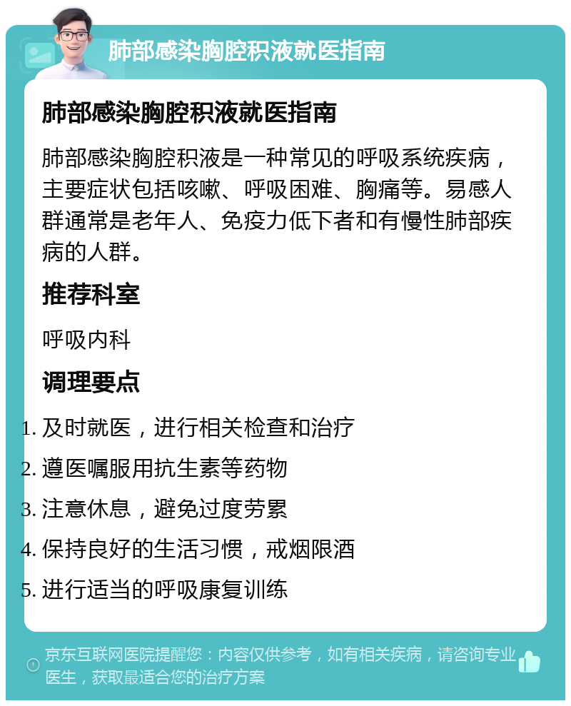 肺部感染胸腔积液就医指南 肺部感染胸腔积液就医指南 肺部感染胸腔积液是一种常见的呼吸系统疾病，主要症状包括咳嗽、呼吸困难、胸痛等。易感人群通常是老年人、免疫力低下者和有慢性肺部疾病的人群。 推荐科室 呼吸内科 调理要点 及时就医，进行相关检查和治疗 遵医嘱服用抗生素等药物 注意休息，避免过度劳累 保持良好的生活习惯，戒烟限酒 进行适当的呼吸康复训练