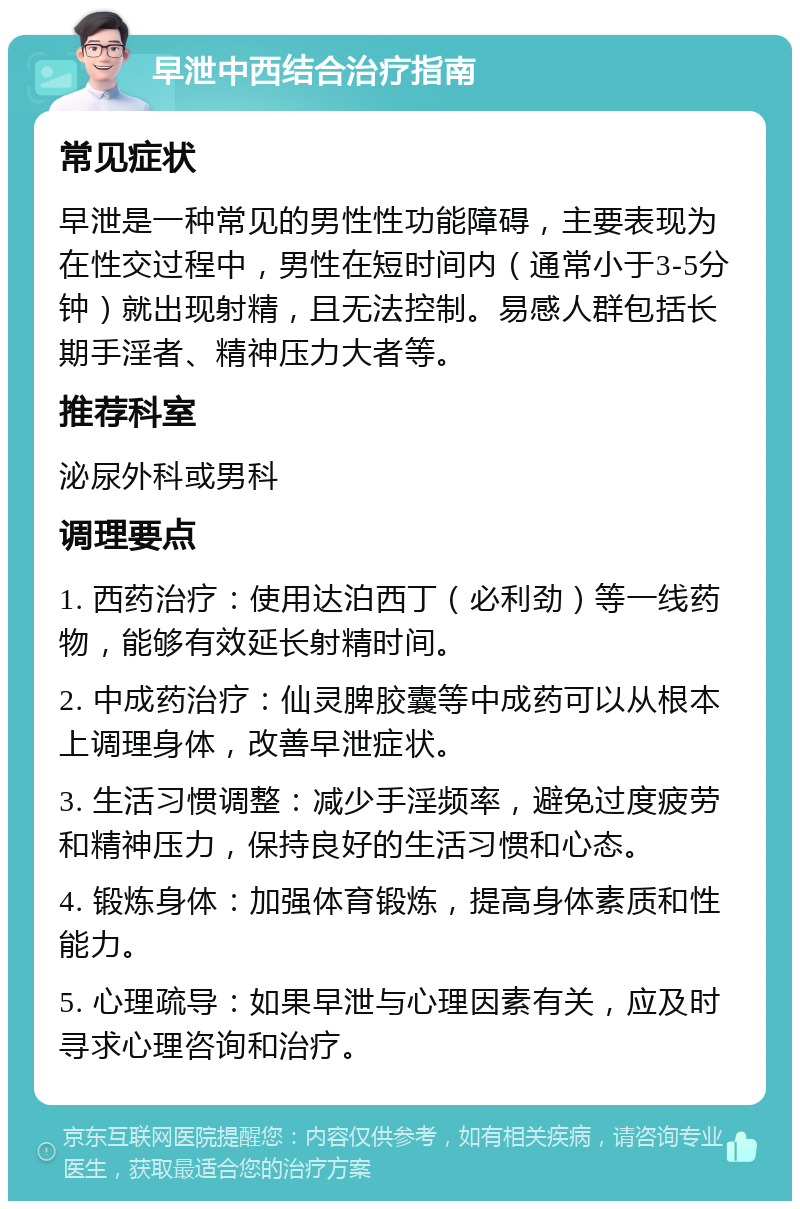 早泄中西结合治疗指南 常见症状 早泄是一种常见的男性性功能障碍，主要表现为在性交过程中，男性在短时间内（通常小于3-5分钟）就出现射精，且无法控制。易感人群包括长期手淫者、精神压力大者等。 推荐科室 泌尿外科或男科 调理要点 1. 西药治疗：使用达泊西丁（必利劲）等一线药物，能够有效延长射精时间。 2. 中成药治疗：仙灵脾胶囊等中成药可以从根本上调理身体，改善早泄症状。 3. 生活习惯调整：减少手淫频率，避免过度疲劳和精神压力，保持良好的生活习惯和心态。 4. 锻炼身体：加强体育锻炼，提高身体素质和性能力。 5. 心理疏导：如果早泄与心理因素有关，应及时寻求心理咨询和治疗。