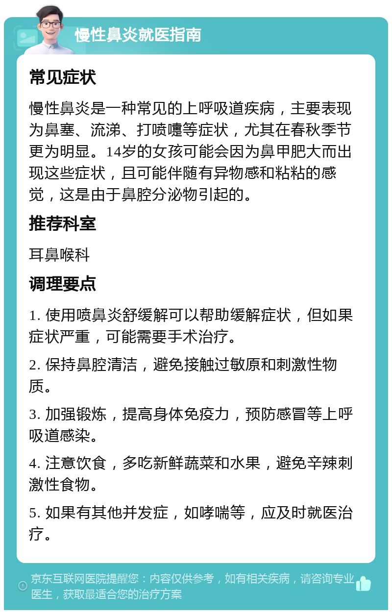 慢性鼻炎就医指南 常见症状 慢性鼻炎是一种常见的上呼吸道疾病，主要表现为鼻塞、流涕、打喷嚏等症状，尤其在春秋季节更为明显。14岁的女孩可能会因为鼻甲肥大而出现这些症状，且可能伴随有异物感和粘粘的感觉，这是由于鼻腔分泌物引起的。 推荐科室 耳鼻喉科 调理要点 1. 使用喷鼻炎舒缓解可以帮助缓解症状，但如果症状严重，可能需要手术治疗。 2. 保持鼻腔清洁，避免接触过敏原和刺激性物质。 3. 加强锻炼，提高身体免疫力，预防感冒等上呼吸道感染。 4. 注意饮食，多吃新鲜蔬菜和水果，避免辛辣刺激性食物。 5. 如果有其他并发症，如哮喘等，应及时就医治疗。