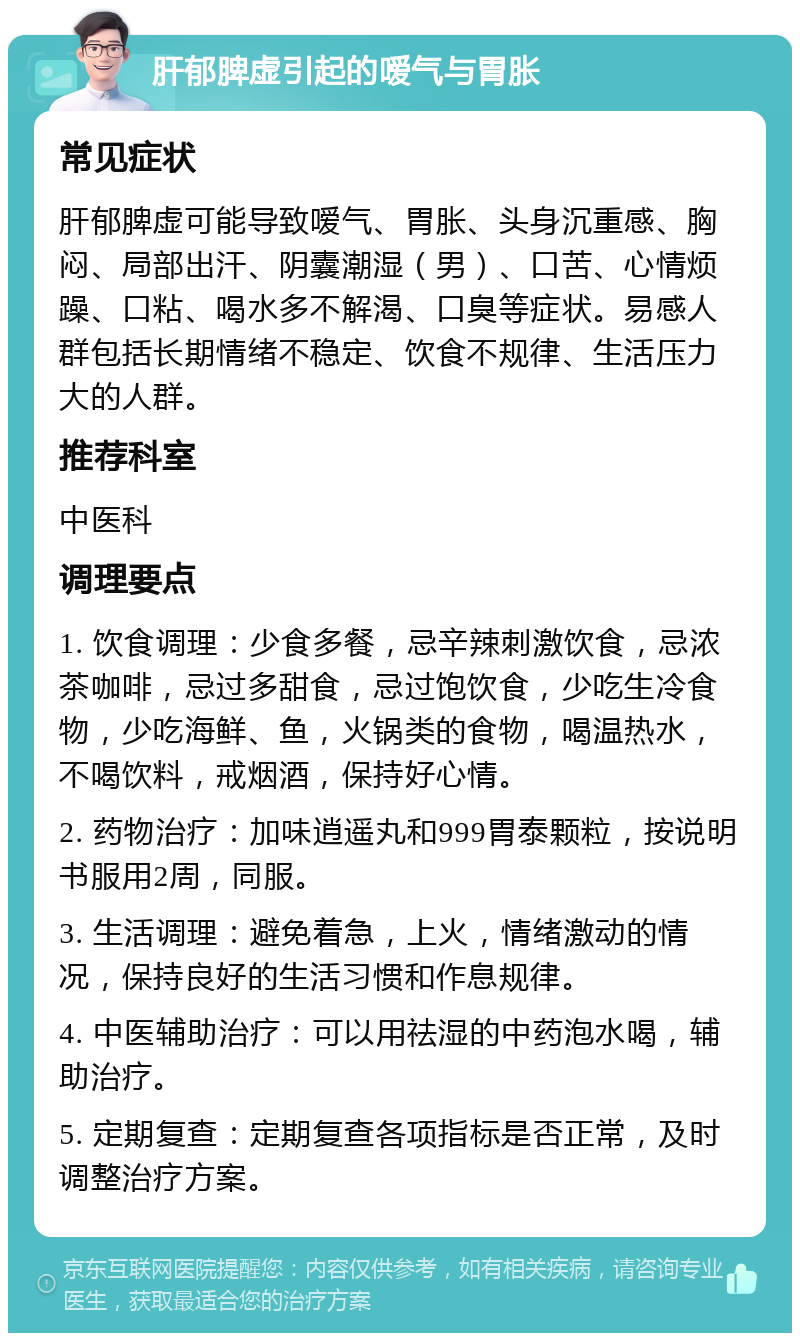 肝郁脾虚引起的嗳气与胃胀 常见症状 肝郁脾虚可能导致嗳气、胃胀、头身沉重感、胸闷、局部出汗、阴囊潮湿（男）、口苦、心情烦躁、口粘、喝水多不解渴、口臭等症状。易感人群包括长期情绪不稳定、饮食不规律、生活压力大的人群。 推荐科室 中医科 调理要点 1. 饮食调理：少食多餐，忌辛辣刺激饮食，忌浓茶咖啡，忌过多甜食，忌过饱饮食，少吃生冷食物，少吃海鲜、鱼，火锅类的食物，喝温热水，不喝饮料，戒烟酒，保持好心情。 2. 药物治疗：加味逍遥丸和999胃泰颗粒，按说明书服用2周，同服。 3. 生活调理：避免着急，上火，情绪激动的情况，保持良好的生活习惯和作息规律。 4. 中医辅助治疗：可以用祛湿的中药泡水喝，辅助治疗。 5. 定期复查：定期复查各项指标是否正常，及时调整治疗方案。