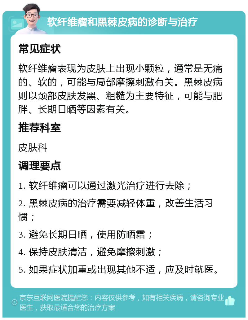 软纤维瘤和黑棘皮病的诊断与治疗 常见症状 软纤维瘤表现为皮肤上出现小颗粒，通常是无痛的、软的，可能与局部摩擦刺激有关。黑棘皮病则以颈部皮肤发黑、粗糙为主要特征，可能与肥胖、长期日晒等因素有关。 推荐科室 皮肤科 调理要点 1. 软纤维瘤可以通过激光治疗进行去除； 2. 黑棘皮病的治疗需要减轻体重，改善生活习惯； 3. 避免长期日晒，使用防晒霜； 4. 保持皮肤清洁，避免摩擦刺激； 5. 如果症状加重或出现其他不适，应及时就医。