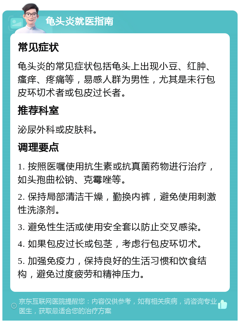 龟头炎就医指南 常见症状 龟头炎的常见症状包括龟头上出现小豆、红肿、瘙痒、疼痛等，易感人群为男性，尤其是未行包皮环切术者或包皮过长者。 推荐科室 泌尿外科或皮肤科。 调理要点 1. 按照医嘱使用抗生素或抗真菌药物进行治疗，如头孢曲松钠、克霉唑等。 2. 保持局部清洁干燥，勤换内裤，避免使用刺激性洗涤剂。 3. 避免性生活或使用安全套以防止交叉感染。 4. 如果包皮过长或包茎，考虑行包皮环切术。 5. 加强免疫力，保持良好的生活习惯和饮食结构，避免过度疲劳和精神压力。