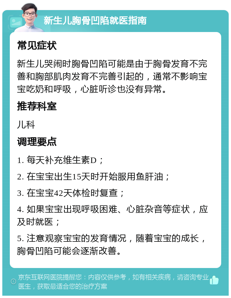 新生儿胸骨凹陷就医指南 常见症状 新生儿哭闹时胸骨凹陷可能是由于胸骨发育不完善和胸部肌肉发育不完善引起的，通常不影响宝宝吃奶和呼吸，心脏听诊也没有异常。 推荐科室 儿科 调理要点 1. 每天补充维生素D； 2. 在宝宝出生15天时开始服用鱼肝油； 3. 在宝宝42天体检时复查； 4. 如果宝宝出现呼吸困难、心脏杂音等症状，应及时就医； 5. 注意观察宝宝的发育情况，随着宝宝的成长，胸骨凹陷可能会逐渐改善。