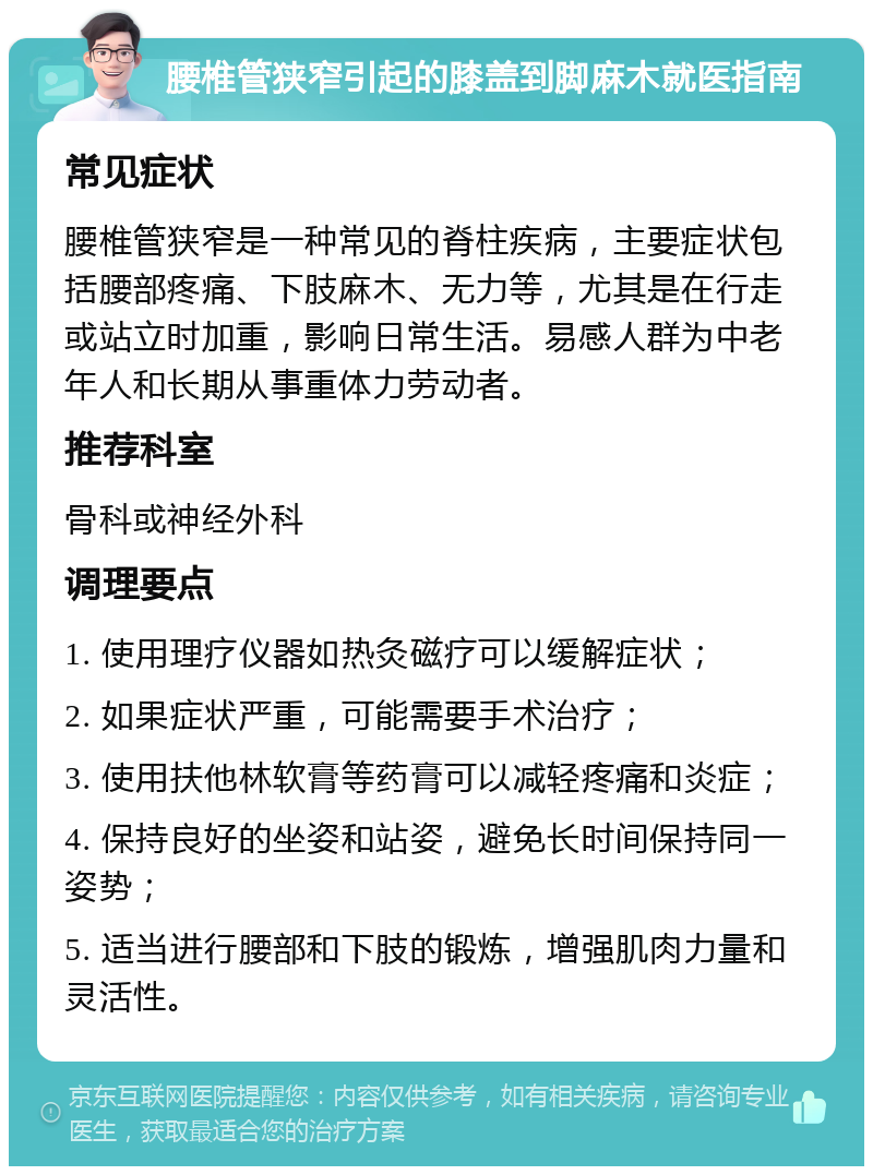 腰椎管狭窄引起的膝盖到脚麻木就医指南 常见症状 腰椎管狭窄是一种常见的脊柱疾病，主要症状包括腰部疼痛、下肢麻木、无力等，尤其是在行走或站立时加重，影响日常生活。易感人群为中老年人和长期从事重体力劳动者。 推荐科室 骨科或神经外科 调理要点 1. 使用理疗仪器如热灸磁疗可以缓解症状； 2. 如果症状严重，可能需要手术治疗； 3. 使用扶他林软膏等药膏可以减轻疼痛和炎症； 4. 保持良好的坐姿和站姿，避免长时间保持同一姿势； 5. 适当进行腰部和下肢的锻炼，增强肌肉力量和灵活性。