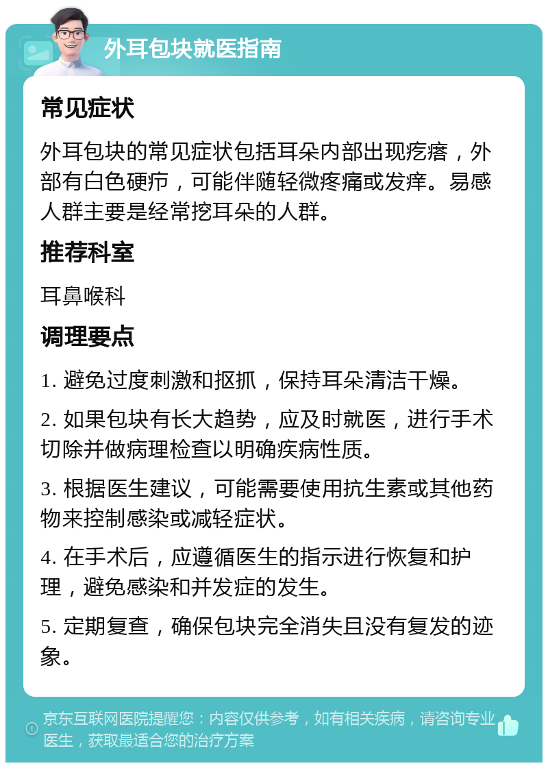 外耳包块就医指南 常见症状 外耳包块的常见症状包括耳朵内部出现疙瘩，外部有白色硬疖，可能伴随轻微疼痛或发痒。易感人群主要是经常挖耳朵的人群。 推荐科室 耳鼻喉科 调理要点 1. 避免过度刺激和抠抓，保持耳朵清洁干燥。 2. 如果包块有长大趋势，应及时就医，进行手术切除并做病理检查以明确疾病性质。 3. 根据医生建议，可能需要使用抗生素或其他药物来控制感染或减轻症状。 4. 在手术后，应遵循医生的指示进行恢复和护理，避免感染和并发症的发生。 5. 定期复查，确保包块完全消失且没有复发的迹象。