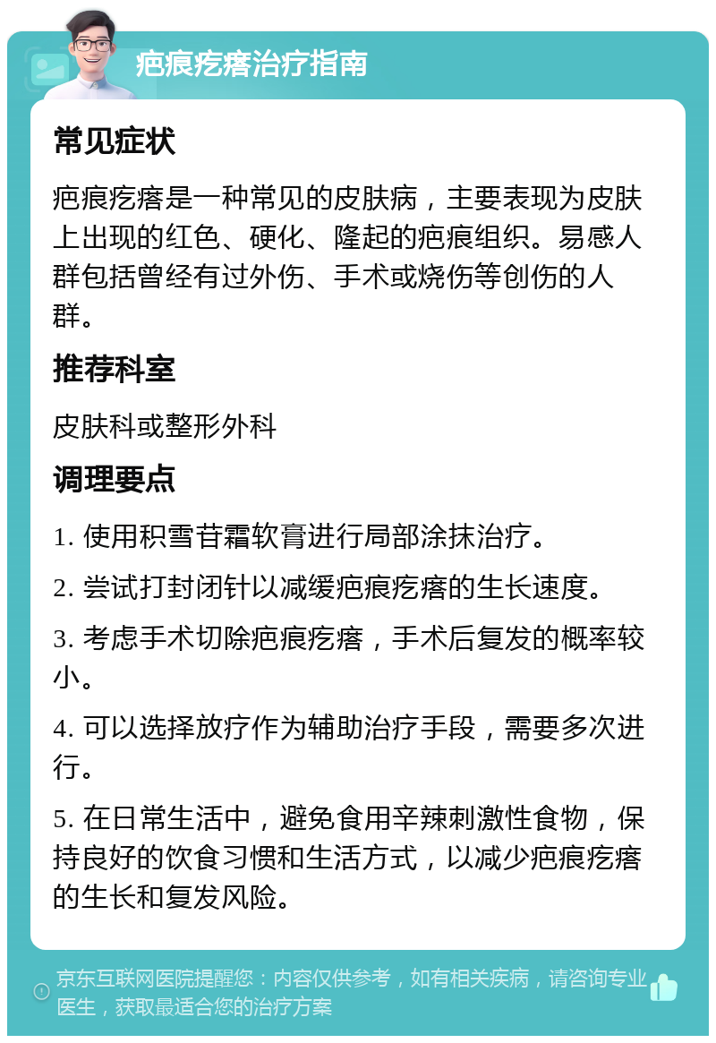 疤痕疙瘩治疗指南 常见症状 疤痕疙瘩是一种常见的皮肤病，主要表现为皮肤上出现的红色、硬化、隆起的疤痕组织。易感人群包括曾经有过外伤、手术或烧伤等创伤的人群。 推荐科室 皮肤科或整形外科 调理要点 1. 使用积雪苷霜软膏进行局部涂抹治疗。 2. 尝试打封闭针以减缓疤痕疙瘩的生长速度。 3. 考虑手术切除疤痕疙瘩，手术后复发的概率较小。 4. 可以选择放疗作为辅助治疗手段，需要多次进行。 5. 在日常生活中，避免食用辛辣刺激性食物，保持良好的饮食习惯和生活方式，以减少疤痕疙瘩的生长和复发风险。