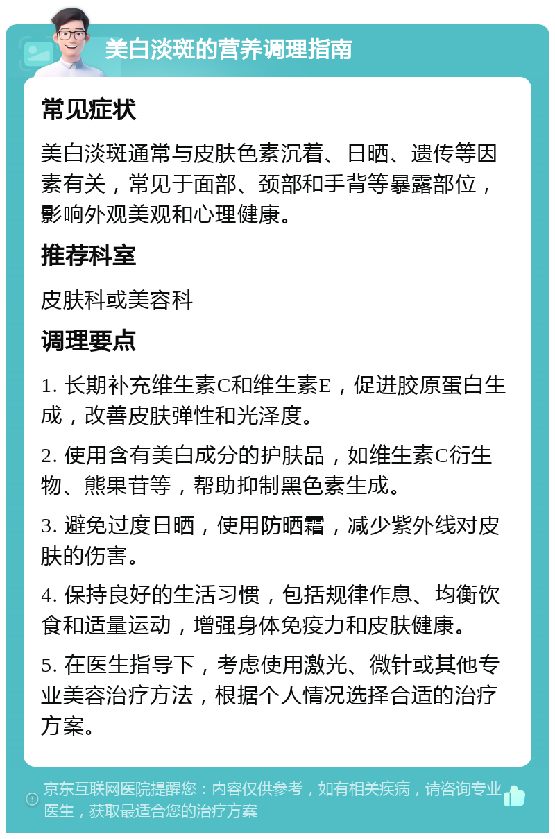 美白淡斑的营养调理指南 常见症状 美白淡斑通常与皮肤色素沉着、日晒、遗传等因素有关，常见于面部、颈部和手背等暴露部位，影响外观美观和心理健康。 推荐科室 皮肤科或美容科 调理要点 1. 长期补充维生素C和维生素E，促进胶原蛋白生成，改善皮肤弹性和光泽度。 2. 使用含有美白成分的护肤品，如维生素C衍生物、熊果苷等，帮助抑制黑色素生成。 3. 避免过度日晒，使用防晒霜，减少紫外线对皮肤的伤害。 4. 保持良好的生活习惯，包括规律作息、均衡饮食和适量运动，增强身体免疫力和皮肤健康。 5. 在医生指导下，考虑使用激光、微针或其他专业美容治疗方法，根据个人情况选择合适的治疗方案。