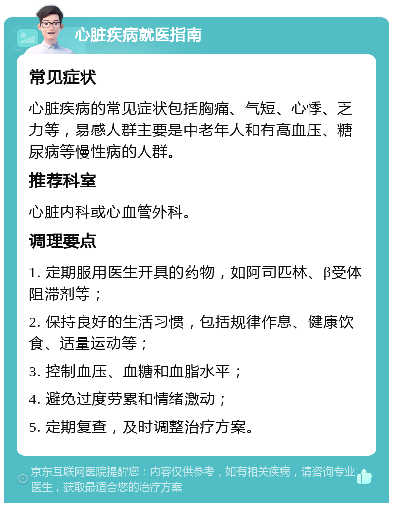 心脏疾病就医指南 常见症状 心脏疾病的常见症状包括胸痛、气短、心悸、乏力等，易感人群主要是中老年人和有高血压、糖尿病等慢性病的人群。 推荐科室 心脏内科或心血管外科。 调理要点 1. 定期服用医生开具的药物，如阿司匹林、β受体阻滞剂等； 2. 保持良好的生活习惯，包括规律作息、健康饮食、适量运动等； 3. 控制血压、血糖和血脂水平； 4. 避免过度劳累和情绪激动； 5. 定期复查，及时调整治疗方案。