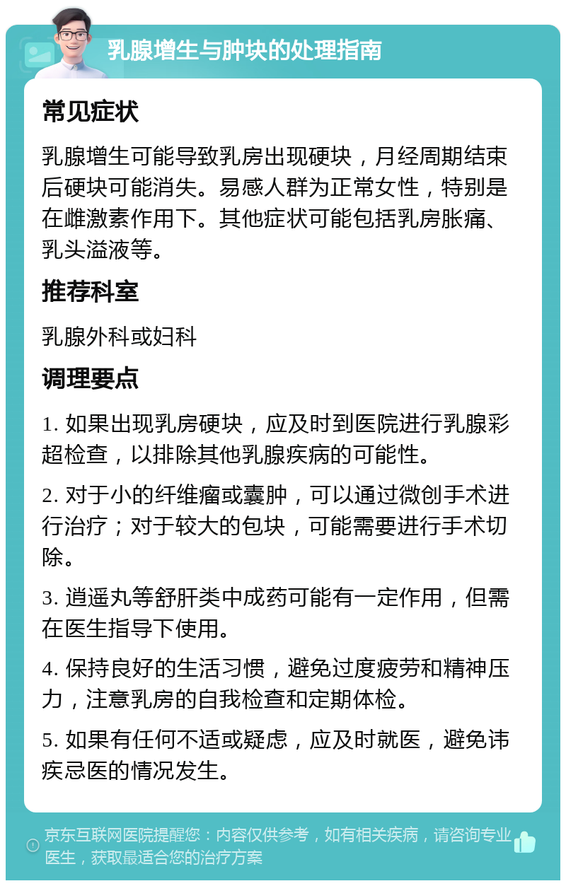 乳腺增生与肿块的处理指南 常见症状 乳腺增生可能导致乳房出现硬块，月经周期结束后硬块可能消失。易感人群为正常女性，特别是在雌激素作用下。其他症状可能包括乳房胀痛、乳头溢液等。 推荐科室 乳腺外科或妇科 调理要点 1. 如果出现乳房硬块，应及时到医院进行乳腺彩超检查，以排除其他乳腺疾病的可能性。 2. 对于小的纤维瘤或囊肿，可以通过微创手术进行治疗；对于较大的包块，可能需要进行手术切除。 3. 逍遥丸等舒肝类中成药可能有一定作用，但需在医生指导下使用。 4. 保持良好的生活习惯，避免过度疲劳和精神压力，注意乳房的自我检查和定期体检。 5. 如果有任何不适或疑虑，应及时就医，避免讳疾忌医的情况发生。