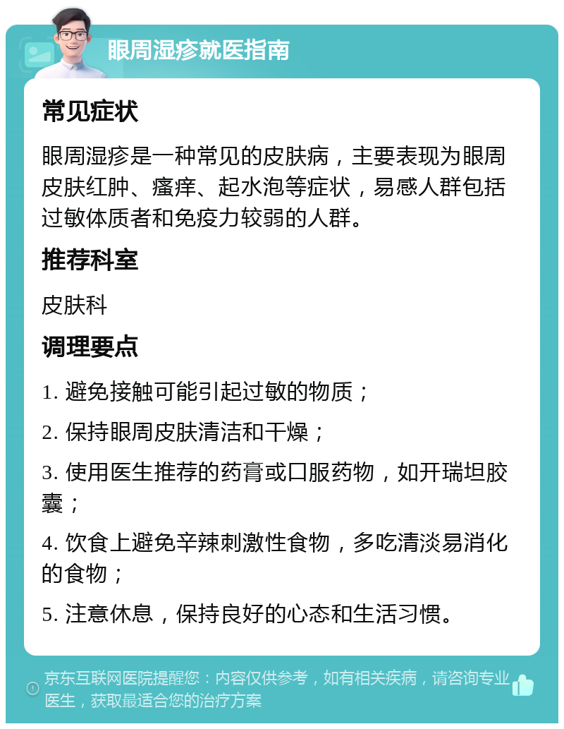 眼周湿疹就医指南 常见症状 眼周湿疹是一种常见的皮肤病，主要表现为眼周皮肤红肿、瘙痒、起水泡等症状，易感人群包括过敏体质者和免疫力较弱的人群。 推荐科室 皮肤科 调理要点 1. 避免接触可能引起过敏的物质； 2. 保持眼周皮肤清洁和干燥； 3. 使用医生推荐的药膏或口服药物，如开瑞坦胶囊； 4. 饮食上避免辛辣刺激性食物，多吃清淡易消化的食物； 5. 注意休息，保持良好的心态和生活习惯。