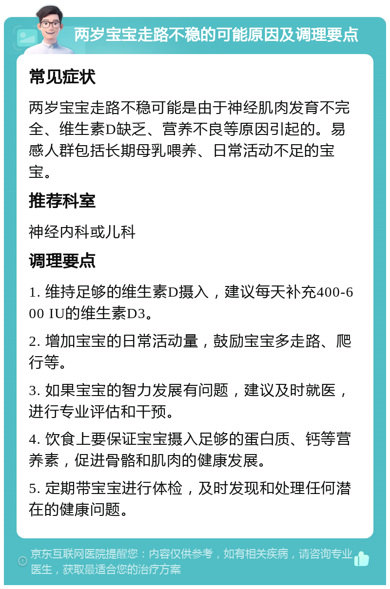 两岁宝宝走路不稳的可能原因及调理要点 常见症状 两岁宝宝走路不稳可能是由于神经肌肉发育不完全、维生素D缺乏、营养不良等原因引起的。易感人群包括长期母乳喂养、日常活动不足的宝宝。 推荐科室 神经内科或儿科 调理要点 1. 维持足够的维生素D摄入，建议每天补充400-600 IU的维生素D3。 2. 增加宝宝的日常活动量，鼓励宝宝多走路、爬行等。 3. 如果宝宝的智力发展有问题，建议及时就医，进行专业评估和干预。 4. 饮食上要保证宝宝摄入足够的蛋白质、钙等营养素，促进骨骼和肌肉的健康发展。 5. 定期带宝宝进行体检，及时发现和处理任何潜在的健康问题。