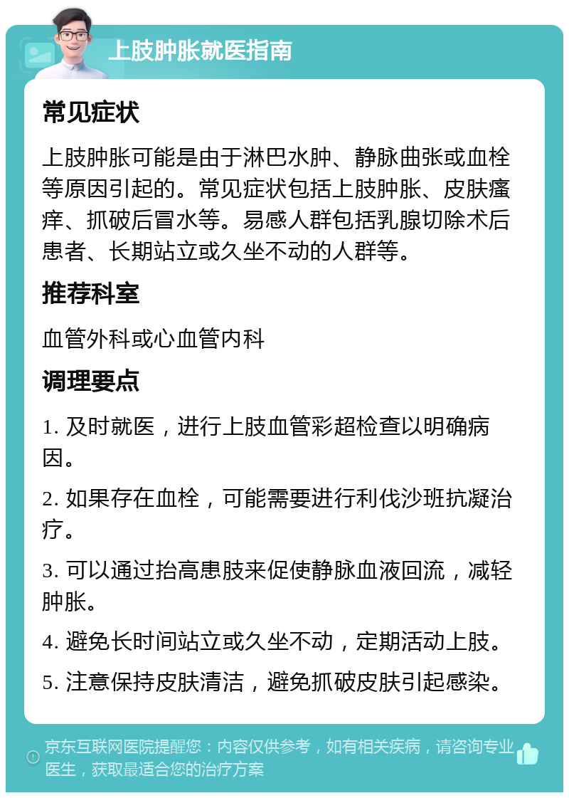 上肢肿胀就医指南 常见症状 上肢肿胀可能是由于淋巴水肿、静脉曲张或血栓等原因引起的。常见症状包括上肢肿胀、皮肤瘙痒、抓破后冒水等。易感人群包括乳腺切除术后患者、长期站立或久坐不动的人群等。 推荐科室 血管外科或心血管内科 调理要点 1. 及时就医，进行上肢血管彩超检查以明确病因。 2. 如果存在血栓，可能需要进行利伐沙班抗凝治疗。 3. 可以通过抬高患肢来促使静脉血液回流，减轻肿胀。 4. 避免长时间站立或久坐不动，定期活动上肢。 5. 注意保持皮肤清洁，避免抓破皮肤引起感染。