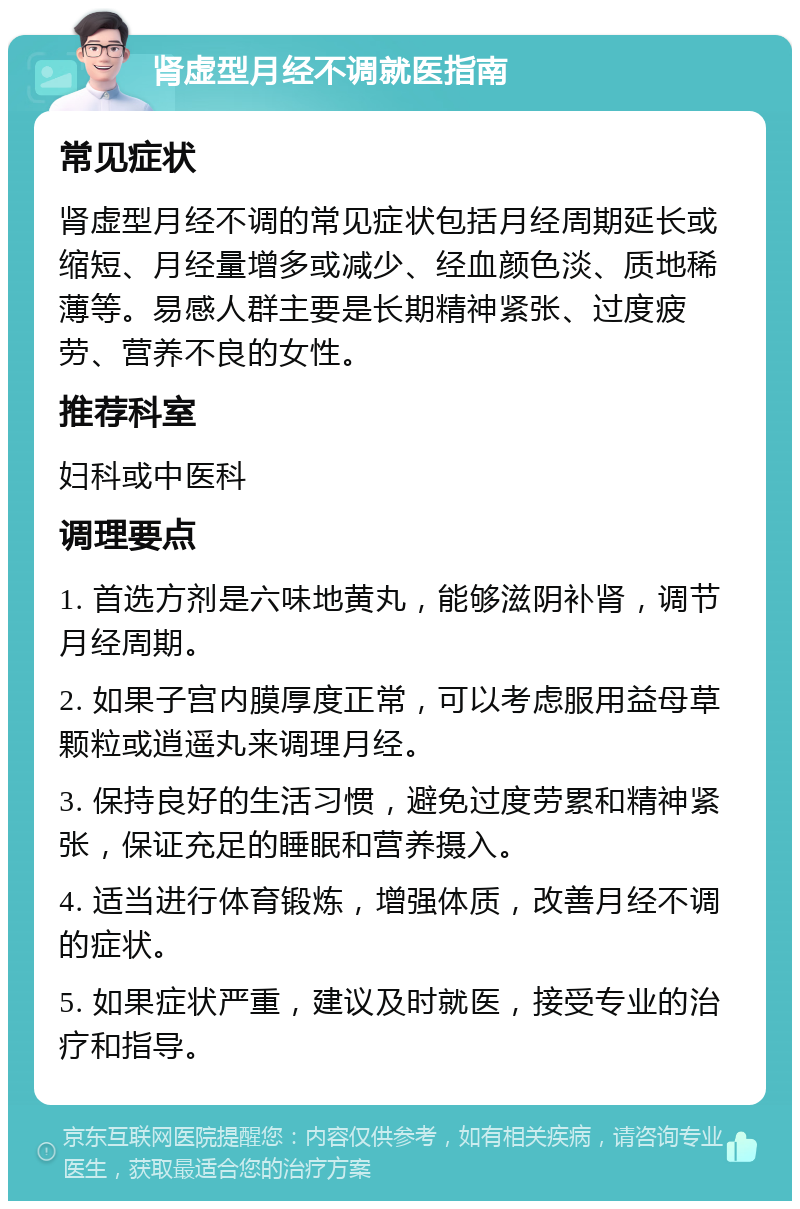 肾虚型月经不调就医指南 常见症状 肾虚型月经不调的常见症状包括月经周期延长或缩短、月经量增多或减少、经血颜色淡、质地稀薄等。易感人群主要是长期精神紧张、过度疲劳、营养不良的女性。 推荐科室 妇科或中医科 调理要点 1. 首选方剂是六味地黄丸，能够滋阴补肾，调节月经周期。 2. 如果子宫内膜厚度正常，可以考虑服用益母草颗粒或逍遥丸来调理月经。 3. 保持良好的生活习惯，避免过度劳累和精神紧张，保证充足的睡眠和营养摄入。 4. 适当进行体育锻炼，增强体质，改善月经不调的症状。 5. 如果症状严重，建议及时就医，接受专业的治疗和指导。