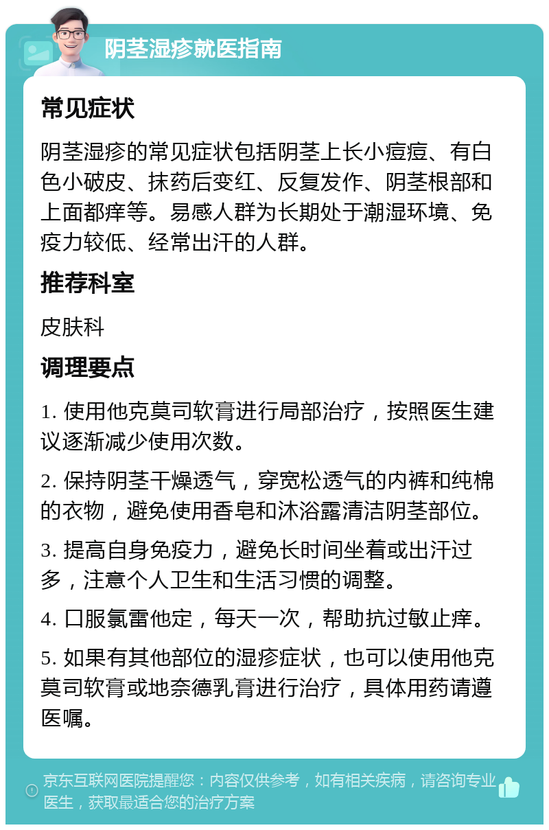 阴茎湿疹就医指南 常见症状 阴茎湿疹的常见症状包括阴茎上长小痘痘、有白色小破皮、抹药后变红、反复发作、阴茎根部和上面都痒等。易感人群为长期处于潮湿环境、免疫力较低、经常出汗的人群。 推荐科室 皮肤科 调理要点 1. 使用他克莫司软膏进行局部治疗，按照医生建议逐渐减少使用次数。 2. 保持阴茎干燥透气，穿宽松透气的内裤和纯棉的衣物，避免使用香皂和沐浴露清洁阴茎部位。 3. 提高自身免疫力，避免长时间坐着或出汗过多，注意个人卫生和生活习惯的调整。 4. 口服氯雷他定，每天一次，帮助抗过敏止痒。 5. 如果有其他部位的湿疹症状，也可以使用他克莫司软膏或地奈德乳膏进行治疗，具体用药请遵医嘱。