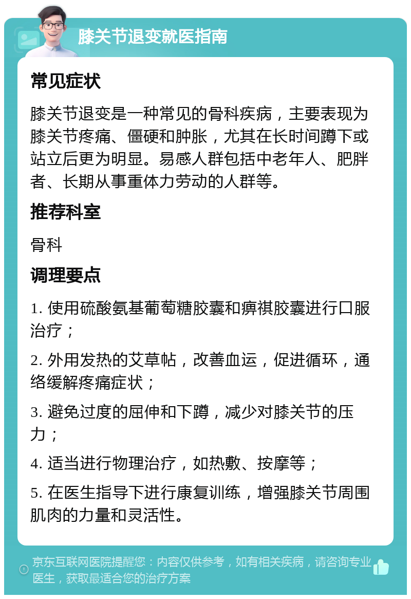 膝关节退变就医指南 常见症状 膝关节退变是一种常见的骨科疾病，主要表现为膝关节疼痛、僵硬和肿胀，尤其在长时间蹲下或站立后更为明显。易感人群包括中老年人、肥胖者、长期从事重体力劳动的人群等。 推荐科室 骨科 调理要点 1. 使用硫酸氨基葡萄糖胶囊和痹祺胶囊进行口服治疗； 2. 外用发热的艾草帖，改善血运，促进循环，通络缓解疼痛症状； 3. 避免过度的屈伸和下蹲，减少对膝关节的压力； 4. 适当进行物理治疗，如热敷、按摩等； 5. 在医生指导下进行康复训练，增强膝关节周围肌肉的力量和灵活性。