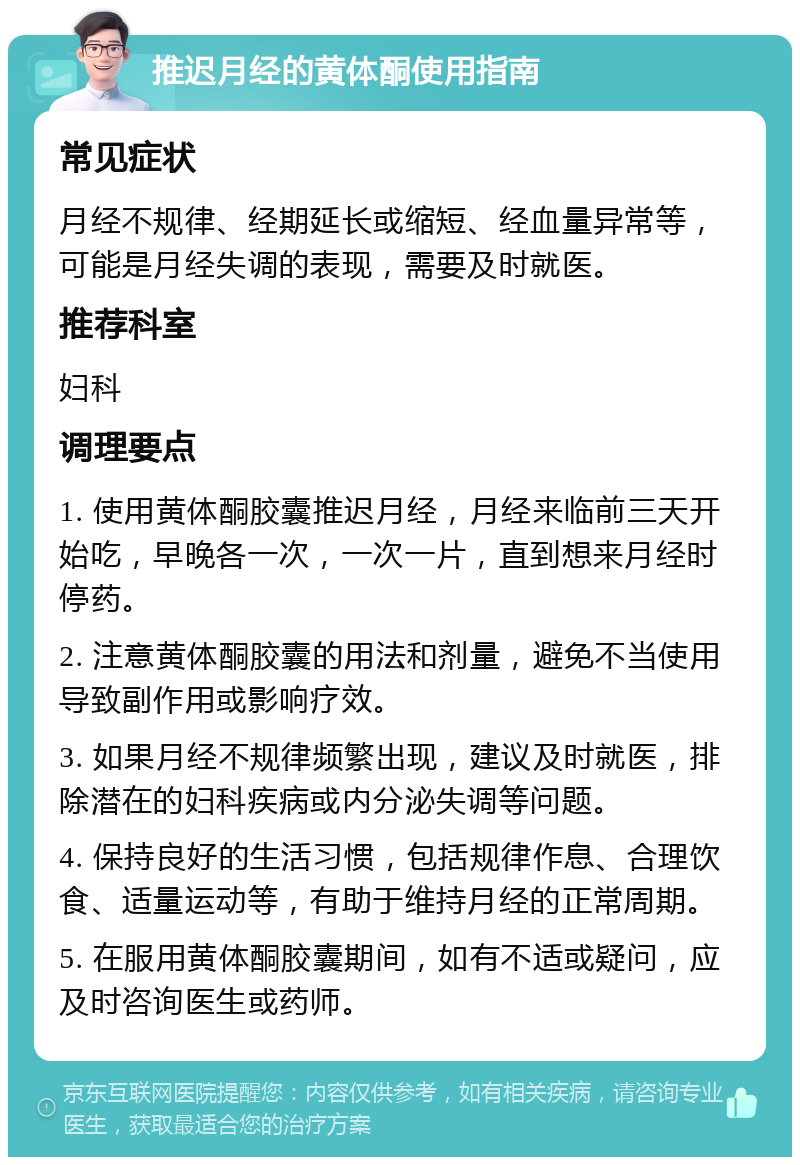 推迟月经的黄体酮使用指南 常见症状 月经不规律、经期延长或缩短、经血量异常等，可能是月经失调的表现，需要及时就医。 推荐科室 妇科 调理要点 1. 使用黄体酮胶囊推迟月经，月经来临前三天开始吃，早晚各一次，一次一片，直到想来月经时停药。 2. 注意黄体酮胶囊的用法和剂量，避免不当使用导致副作用或影响疗效。 3. 如果月经不规律频繁出现，建议及时就医，排除潜在的妇科疾病或内分泌失调等问题。 4. 保持良好的生活习惯，包括规律作息、合理饮食、适量运动等，有助于维持月经的正常周期。 5. 在服用黄体酮胶囊期间，如有不适或疑问，应及时咨询医生或药师。