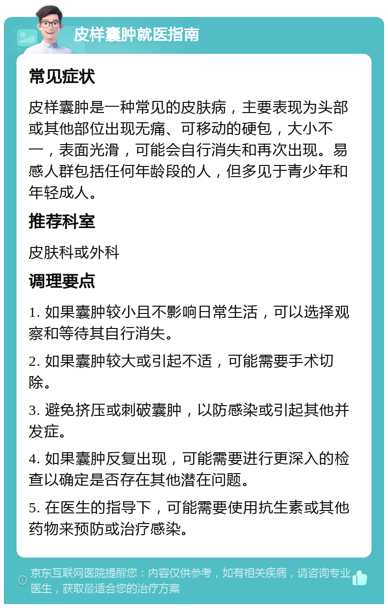 皮样囊肿就医指南 常见症状 皮样囊肿是一种常见的皮肤病，主要表现为头部或其他部位出现无痛、可移动的硬包，大小不一，表面光滑，可能会自行消失和再次出现。易感人群包括任何年龄段的人，但多见于青少年和年轻成人。 推荐科室 皮肤科或外科 调理要点 1. 如果囊肿较小且不影响日常生活，可以选择观察和等待其自行消失。 2. 如果囊肿较大或引起不适，可能需要手术切除。 3. 避免挤压或刺破囊肿，以防感染或引起其他并发症。 4. 如果囊肿反复出现，可能需要进行更深入的检查以确定是否存在其他潜在问题。 5. 在医生的指导下，可能需要使用抗生素或其他药物来预防或治疗感染。