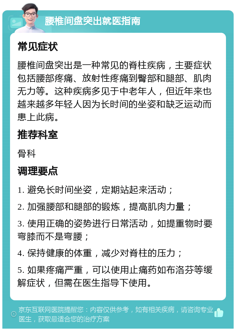 腰椎间盘突出就医指南 常见症状 腰椎间盘突出是一种常见的脊柱疾病，主要症状包括腰部疼痛、放射性疼痛到臀部和腿部、肌肉无力等。这种疾病多见于中老年人，但近年来也越来越多年轻人因为长时间的坐姿和缺乏运动而患上此病。 推荐科室 骨科 调理要点 1. 避免长时间坐姿，定期站起来活动； 2. 加强腰部和腿部的锻炼，提高肌肉力量； 3. 使用正确的姿势进行日常活动，如提重物时要弯膝而不是弯腰； 4. 保持健康的体重，减少对脊柱的压力； 5. 如果疼痛严重，可以使用止痛药如布洛芬等缓解症状，但需在医生指导下使用。