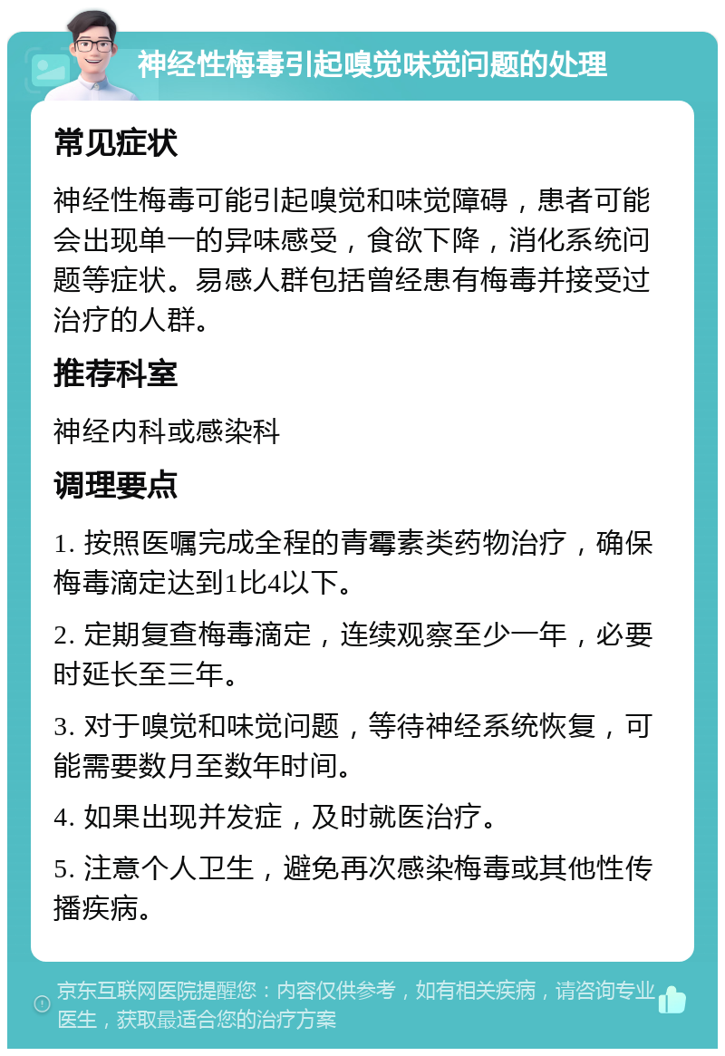 神经性梅毒引起嗅觉味觉问题的处理 常见症状 神经性梅毒可能引起嗅觉和味觉障碍，患者可能会出现单一的异味感受，食欲下降，消化系统问题等症状。易感人群包括曾经患有梅毒并接受过治疗的人群。 推荐科室 神经内科或感染科 调理要点 1. 按照医嘱完成全程的青霉素类药物治疗，确保梅毒滴定达到1比4以下。 2. 定期复查梅毒滴定，连续观察至少一年，必要时延长至三年。 3. 对于嗅觉和味觉问题，等待神经系统恢复，可能需要数月至数年时间。 4. 如果出现并发症，及时就医治疗。 5. 注意个人卫生，避免再次感染梅毒或其他性传播疾病。