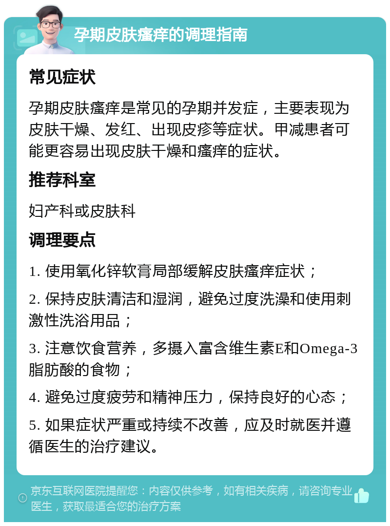 孕期皮肤瘙痒的调理指南 常见症状 孕期皮肤瘙痒是常见的孕期并发症，主要表现为皮肤干燥、发红、出现皮疹等症状。甲减患者可能更容易出现皮肤干燥和瘙痒的症状。 推荐科室 妇产科或皮肤科 调理要点 1. 使用氧化锌软膏局部缓解皮肤瘙痒症状； 2. 保持皮肤清洁和湿润，避免过度洗澡和使用刺激性洗浴用品； 3. 注意饮食营养，多摄入富含维生素E和Omega-3脂肪酸的食物； 4. 避免过度疲劳和精神压力，保持良好的心态； 5. 如果症状严重或持续不改善，应及时就医并遵循医生的治疗建议。