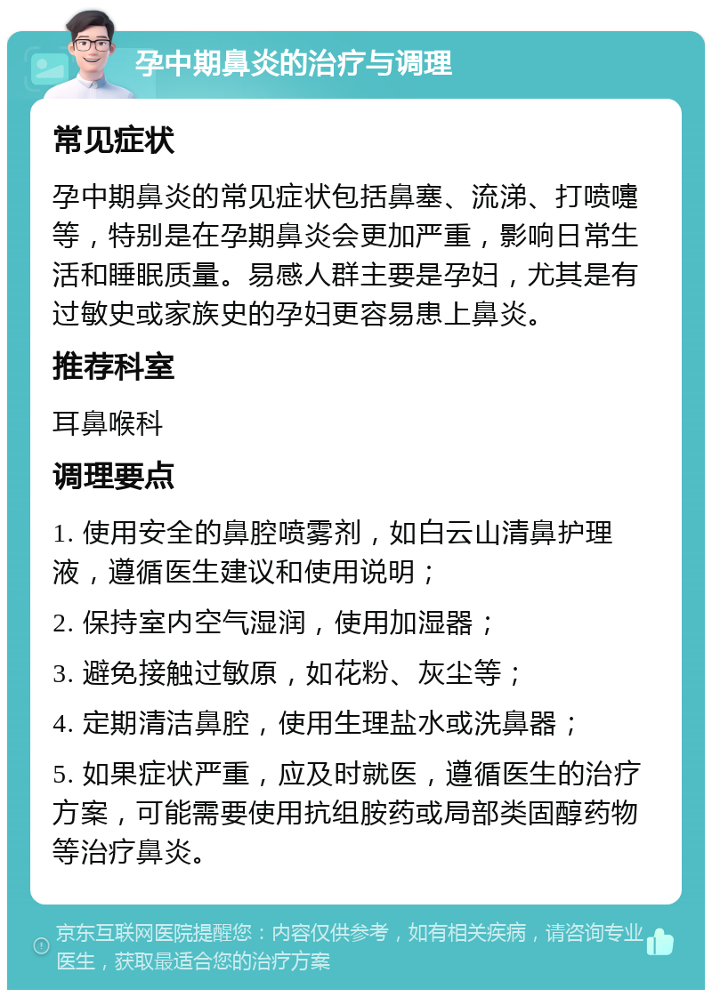 孕中期鼻炎的治疗与调理 常见症状 孕中期鼻炎的常见症状包括鼻塞、流涕、打喷嚏等，特别是在孕期鼻炎会更加严重，影响日常生活和睡眠质量。易感人群主要是孕妇，尤其是有过敏史或家族史的孕妇更容易患上鼻炎。 推荐科室 耳鼻喉科 调理要点 1. 使用安全的鼻腔喷雾剂，如白云山清鼻护理液，遵循医生建议和使用说明； 2. 保持室内空气湿润，使用加湿器； 3. 避免接触过敏原，如花粉、灰尘等； 4. 定期清洁鼻腔，使用生理盐水或洗鼻器； 5. 如果症状严重，应及时就医，遵循医生的治疗方案，可能需要使用抗组胺药或局部类固醇药物等治疗鼻炎。