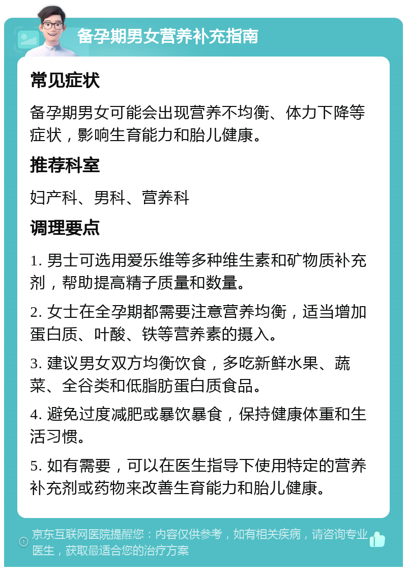 备孕期男女营养补充指南 常见症状 备孕期男女可能会出现营养不均衡、体力下降等症状，影响生育能力和胎儿健康。 推荐科室 妇产科、男科、营养科 调理要点 1. 男士可选用爱乐维等多种维生素和矿物质补充剂，帮助提高精子质量和数量。 2. 女士在全孕期都需要注意营养均衡，适当增加蛋白质、叶酸、铁等营养素的摄入。 3. 建议男女双方均衡饮食，多吃新鲜水果、蔬菜、全谷类和低脂肪蛋白质食品。 4. 避免过度减肥或暴饮暴食，保持健康体重和生活习惯。 5. 如有需要，可以在医生指导下使用特定的营养补充剂或药物来改善生育能力和胎儿健康。