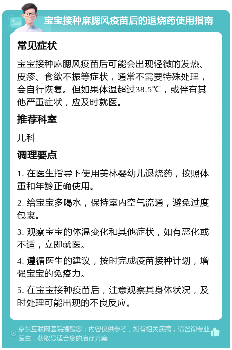 宝宝接种麻腮风疫苗后的退烧药使用指南 常见症状 宝宝接种麻腮风疫苗后可能会出现轻微的发热、皮疹、食欲不振等症状，通常不需要特殊处理，会自行恢复。但如果体温超过38.5℃，或伴有其他严重症状，应及时就医。 推荐科室 儿科 调理要点 1. 在医生指导下使用美林婴幼儿退烧药，按照体重和年龄正确使用。 2. 给宝宝多喝水，保持室内空气流通，避免过度包裹。 3. 观察宝宝的体温变化和其他症状，如有恶化或不适，立即就医。 4. 遵循医生的建议，按时完成疫苗接种计划，增强宝宝的免疫力。 5. 在宝宝接种疫苗后，注意观察其身体状况，及时处理可能出现的不良反应。