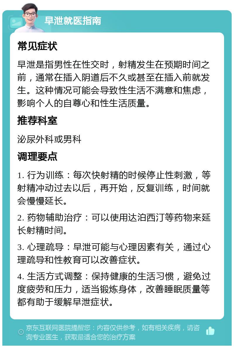 早泄就医指南 常见症状 早泄是指男性在性交时，射精发生在预期时间之前，通常在插入阴道后不久或甚至在插入前就发生。这种情况可能会导致性生活不满意和焦虑，影响个人的自尊心和性生活质量。 推荐科室 泌尿外科或男科 调理要点 1. 行为训练：每次快射精的时候停止性刺激，等射精冲动过去以后，再开始，反复训练，时间就会慢慢延长。 2. 药物辅助治疗：可以使用达泊西汀等药物来延长射精时间。 3. 心理疏导：早泄可能与心理因素有关，通过心理疏导和性教育可以改善症状。 4. 生活方式调整：保持健康的生活习惯，避免过度疲劳和压力，适当锻炼身体，改善睡眠质量等都有助于缓解早泄症状。