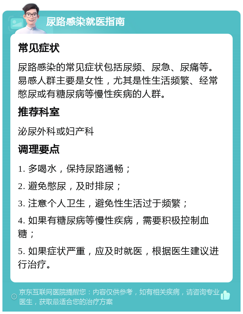 尿路感染就医指南 常见症状 尿路感染的常见症状包括尿频、尿急、尿痛等。易感人群主要是女性，尤其是性生活频繁、经常憋尿或有糖尿病等慢性疾病的人群。 推荐科室 泌尿外科或妇产科 调理要点 1. 多喝水，保持尿路通畅； 2. 避免憋尿，及时排尿； 3. 注意个人卫生，避免性生活过于频繁； 4. 如果有糖尿病等慢性疾病，需要积极控制血糖； 5. 如果症状严重，应及时就医，根据医生建议进行治疗。