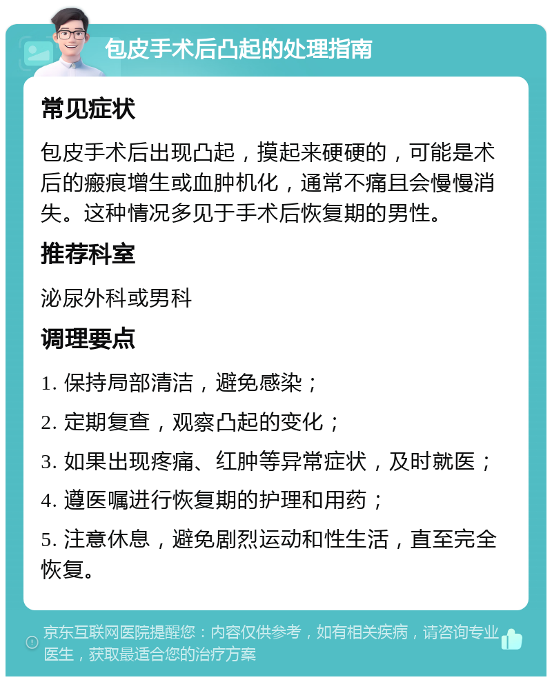 包皮手术后凸起的处理指南 常见症状 包皮手术后出现凸起，摸起来硬硬的，可能是术后的瘢痕增生或血肿机化，通常不痛且会慢慢消失。这种情况多见于手术后恢复期的男性。 推荐科室 泌尿外科或男科 调理要点 1. 保持局部清洁，避免感染； 2. 定期复查，观察凸起的变化； 3. 如果出现疼痛、红肿等异常症状，及时就医； 4. 遵医嘱进行恢复期的护理和用药； 5. 注意休息，避免剧烈运动和性生活，直至完全恢复。