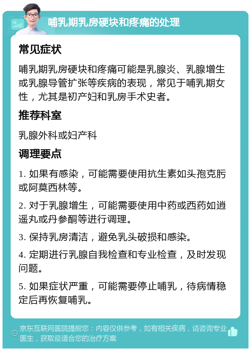 哺乳期乳房硬块和疼痛的处理 常见症状 哺乳期乳房硬块和疼痛可能是乳腺炎、乳腺增生或乳腺导管扩张等疾病的表现，常见于哺乳期女性，尤其是初产妇和乳房手术史者。 推荐科室 乳腺外科或妇产科 调理要点 1. 如果有感染，可能需要使用抗生素如头孢克肟或阿莫西林等。 2. 对于乳腺增生，可能需要使用中药或西药如逍遥丸或丹参酮等进行调理。 3. 保持乳房清洁，避免乳头破损和感染。 4. 定期进行乳腺自我检查和专业检查，及时发现问题。 5. 如果症状严重，可能需要停止哺乳，待病情稳定后再恢复哺乳。