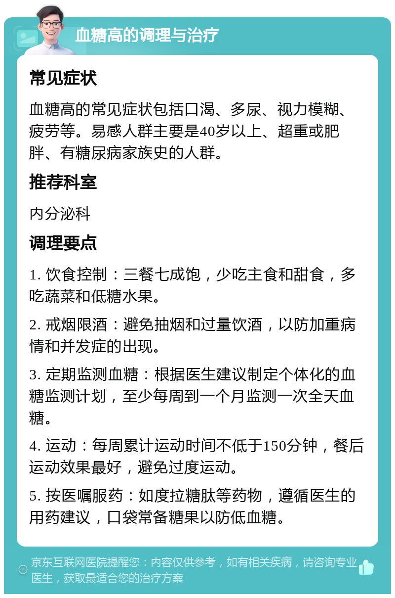 血糖高的调理与治疗 常见症状 血糖高的常见症状包括口渴、多尿、视力模糊、疲劳等。易感人群主要是40岁以上、超重或肥胖、有糖尿病家族史的人群。 推荐科室 内分泌科 调理要点 1. 饮食控制：三餐七成饱，少吃主食和甜食，多吃蔬菜和低糖水果。 2. 戒烟限酒：避免抽烟和过量饮酒，以防加重病情和并发症的出现。 3. 定期监测血糖：根据医生建议制定个体化的血糖监测计划，至少每周到一个月监测一次全天血糖。 4. 运动：每周累计运动时间不低于150分钟，餐后运动效果最好，避免过度运动。 5. 按医嘱服药：如度拉糖肽等药物，遵循医生的用药建议，口袋常备糖果以防低血糖。