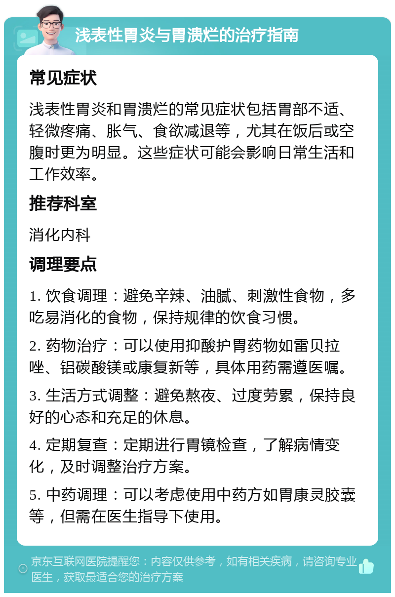 浅表性胃炎与胃溃烂的治疗指南 常见症状 浅表性胃炎和胃溃烂的常见症状包括胃部不适、轻微疼痛、胀气、食欲减退等，尤其在饭后或空腹时更为明显。这些症状可能会影响日常生活和工作效率。 推荐科室 消化内科 调理要点 1. 饮食调理：避免辛辣、油腻、刺激性食物，多吃易消化的食物，保持规律的饮食习惯。 2. 药物治疗：可以使用抑酸护胃药物如雷贝拉唑、铝碳酸镁或康复新等，具体用药需遵医嘱。 3. 生活方式调整：避免熬夜、过度劳累，保持良好的心态和充足的休息。 4. 定期复查：定期进行胃镜检查，了解病情变化，及时调整治疗方案。 5. 中药调理：可以考虑使用中药方如胃康灵胶囊等，但需在医生指导下使用。