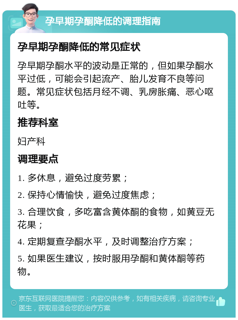 孕早期孕酮降低的调理指南 孕早期孕酮降低的常见症状 孕早期孕酮水平的波动是正常的，但如果孕酮水平过低，可能会引起流产、胎儿发育不良等问题。常见症状包括月经不调、乳房胀痛、恶心呕吐等。 推荐科室 妇产科 调理要点 1. 多休息，避免过度劳累； 2. 保持心情愉快，避免过度焦虑； 3. 合理饮食，多吃富含黄体酮的食物，如黄豆无花果； 4. 定期复查孕酮水平，及时调整治疗方案； 5. 如果医生建议，按时服用孕酮和黄体酮等药物。