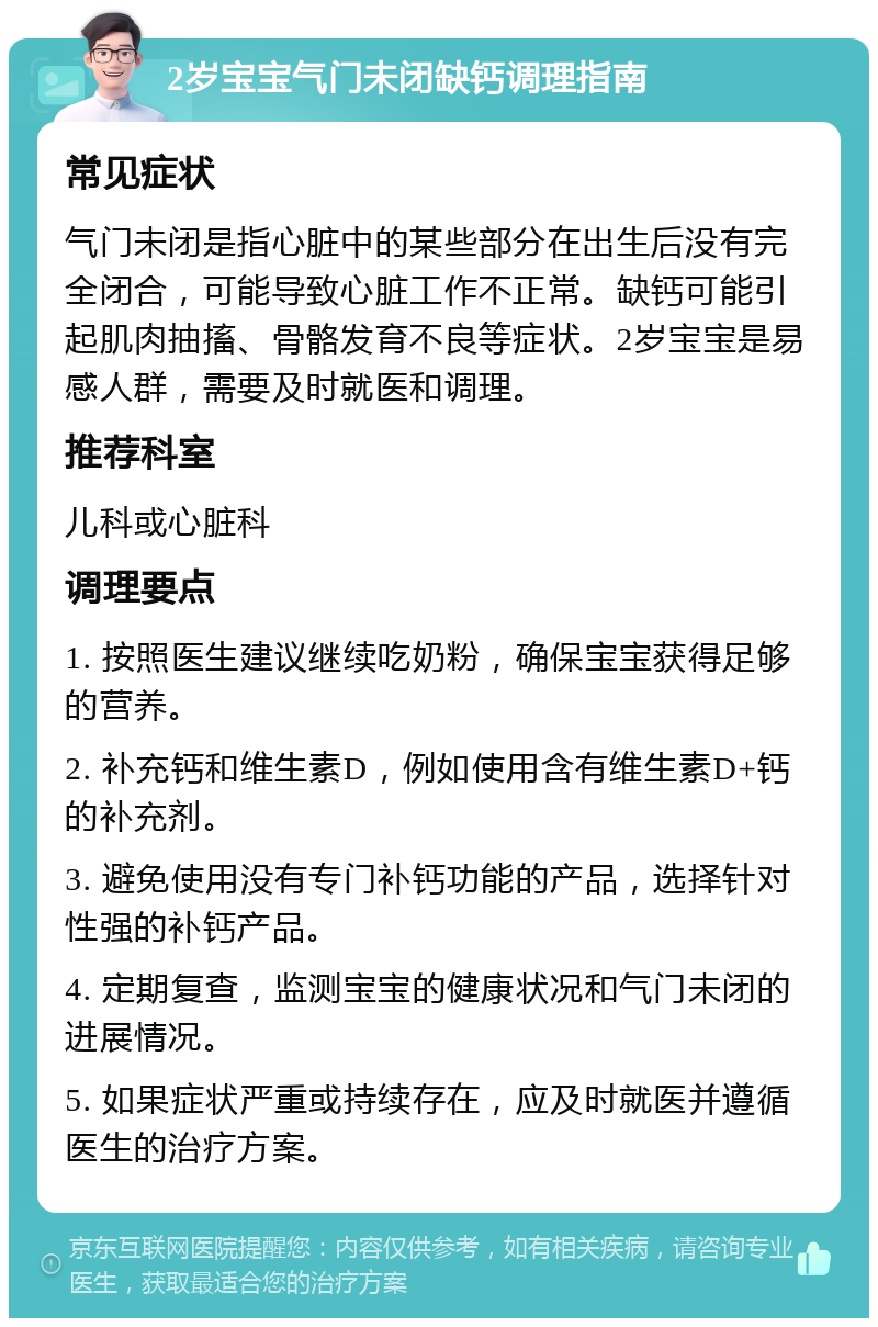 2岁宝宝气门未闭缺钙调理指南 常见症状 气门未闭是指心脏中的某些部分在出生后没有完全闭合，可能导致心脏工作不正常。缺钙可能引起肌肉抽搐、骨骼发育不良等症状。2岁宝宝是易感人群，需要及时就医和调理。 推荐科室 儿科或心脏科 调理要点 1. 按照医生建议继续吃奶粉，确保宝宝获得足够的营养。 2. 补充钙和维生素D，例如使用含有维生素D+钙的补充剂。 3. 避免使用没有专门补钙功能的产品，选择针对性强的补钙产品。 4. 定期复查，监测宝宝的健康状况和气门未闭的进展情况。 5. 如果症状严重或持续存在，应及时就医并遵循医生的治疗方案。