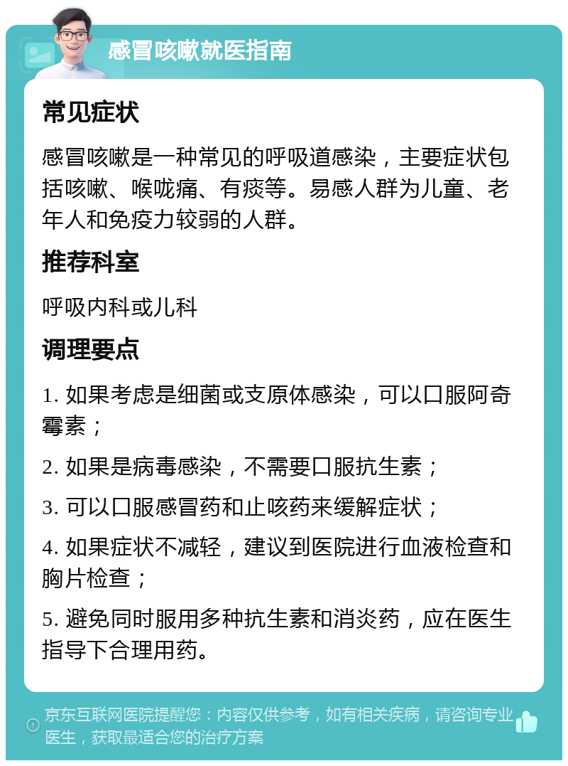 感冒咳嗽就医指南 常见症状 感冒咳嗽是一种常见的呼吸道感染，主要症状包括咳嗽、喉咙痛、有痰等。易感人群为儿童、老年人和免疫力较弱的人群。 推荐科室 呼吸内科或儿科 调理要点 1. 如果考虑是细菌或支原体感染，可以口服阿奇霉素； 2. 如果是病毒感染，不需要口服抗生素； 3. 可以口服感冒药和止咳药来缓解症状； 4. 如果症状不减轻，建议到医院进行血液检查和胸片检查； 5. 避免同时服用多种抗生素和消炎药，应在医生指导下合理用药。