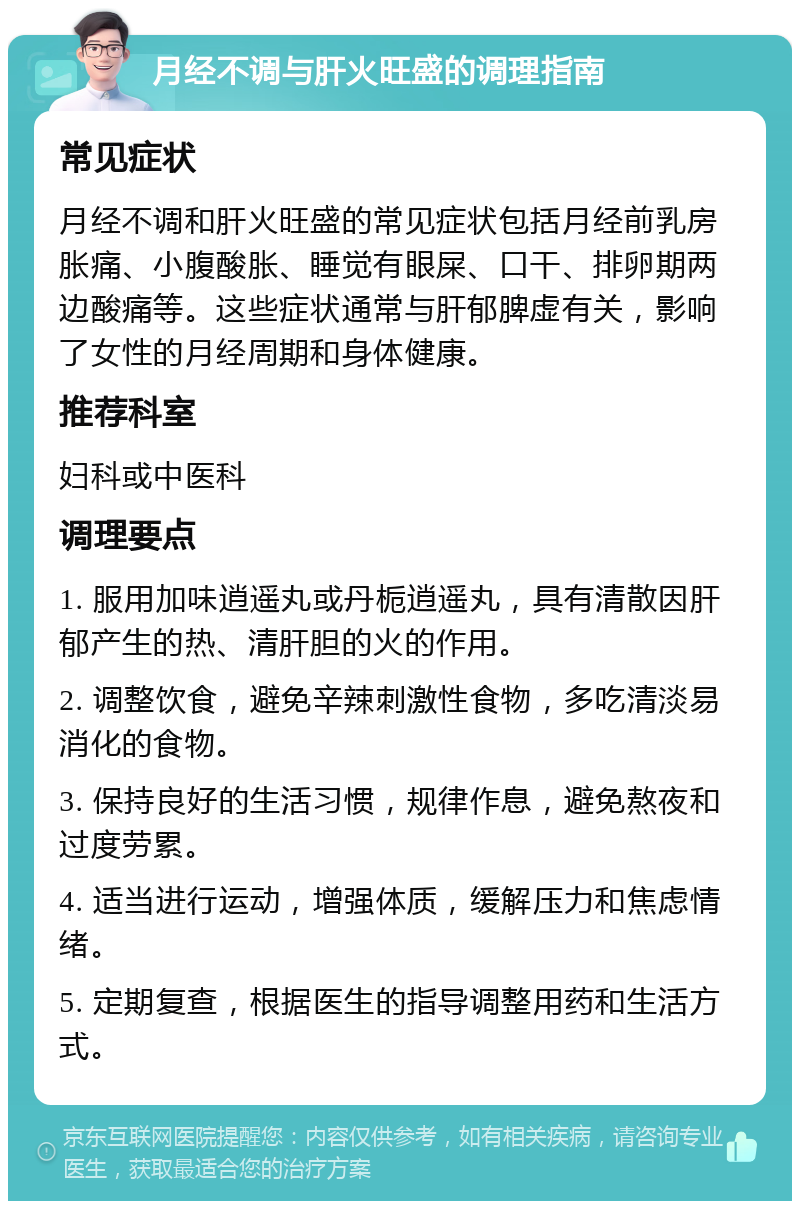 月经不调与肝火旺盛的调理指南 常见症状 月经不调和肝火旺盛的常见症状包括月经前乳房胀痛、小腹酸胀、睡觉有眼屎、口干、排卵期两边酸痛等。这些症状通常与肝郁脾虚有关，影响了女性的月经周期和身体健康。 推荐科室 妇科或中医科 调理要点 1. 服用加味逍遥丸或丹栀逍遥丸，具有清散因肝郁产生的热、清肝胆的火的作用。 2. 调整饮食，避免辛辣刺激性食物，多吃清淡易消化的食物。 3. 保持良好的生活习惯，规律作息，避免熬夜和过度劳累。 4. 适当进行运动，增强体质，缓解压力和焦虑情绪。 5. 定期复查，根据医生的指导调整用药和生活方式。