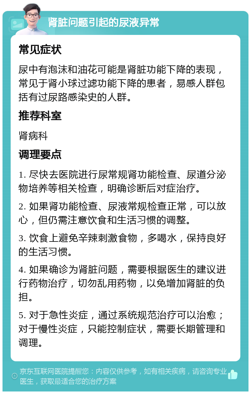 肾脏问题引起的尿液异常 常见症状 尿中有泡沫和油花可能是肾脏功能下降的表现，常见于肾小球过滤功能下降的患者，易感人群包括有过尿路感染史的人群。 推荐科室 肾病科 调理要点 1. 尽快去医院进行尿常规肾功能检查、尿道分泌物培养等相关检查，明确诊断后对症治疗。 2. 如果肾功能检查、尿液常规检查正常，可以放心，但仍需注意饮食和生活习惯的调整。 3. 饮食上避免辛辣刺激食物，多喝水，保持良好的生活习惯。 4. 如果确诊为肾脏问题，需要根据医生的建议进行药物治疗，切勿乱用药物，以免增加肾脏的负担。 5. 对于急性炎症，通过系统规范治疗可以治愈；对于慢性炎症，只能控制症状，需要长期管理和调理。