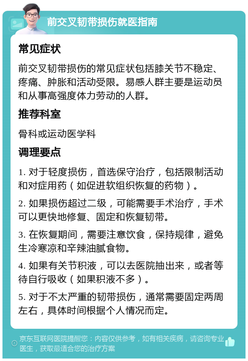 前交叉韧带损伤就医指南 常见症状 前交叉韧带损伤的常见症状包括膝关节不稳定、疼痛、肿胀和活动受限。易感人群主要是运动员和从事高强度体力劳动的人群。 推荐科室 骨科或运动医学科 调理要点 1. 对于轻度损伤，首选保守治疗，包括限制活动和对症用药（如促进软组织恢复的药物）。 2. 如果损伤超过二级，可能需要手术治疗，手术可以更快地修复、固定和恢复韧带。 3. 在恢复期间，需要注意饮食，保持规律，避免生冷寒凉和辛辣油腻食物。 4. 如果有关节积液，可以去医院抽出来，或者等待自行吸收（如果积液不多）。 5. 对于不太严重的韧带损伤，通常需要固定两周左右，具体时间根据个人情况而定。