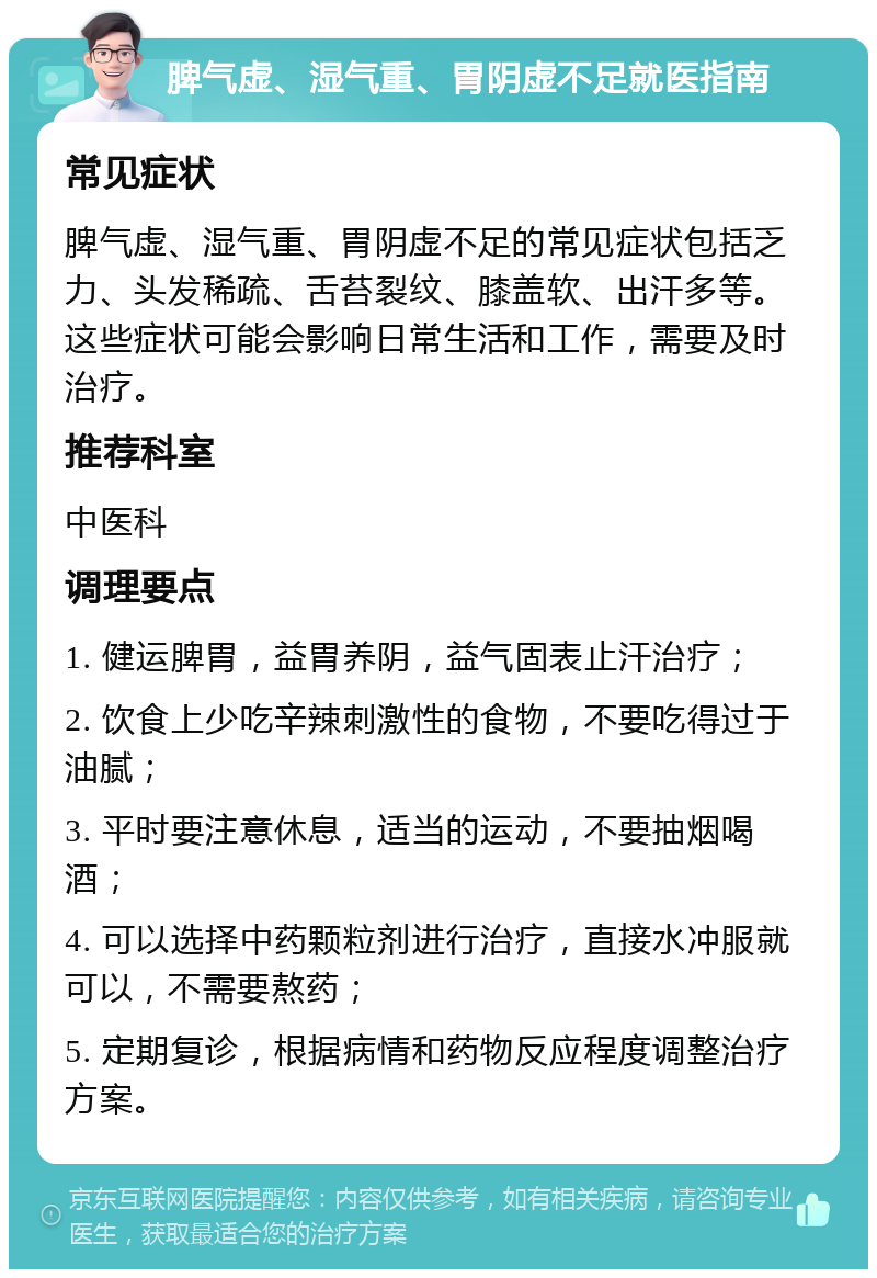 脾气虚、湿气重、胃阴虚不足就医指南 常见症状 脾气虚、湿气重、胃阴虚不足的常见症状包括乏力、头发稀疏、舌苔裂纹、膝盖软、出汗多等。这些症状可能会影响日常生活和工作，需要及时治疗。 推荐科室 中医科 调理要点 1. 健运脾胃，益胃养阴，益气固表止汗治疗； 2. 饮食上少吃辛辣刺激性的食物，不要吃得过于油腻； 3. 平时要注意休息，适当的运动，不要抽烟喝酒； 4. 可以选择中药颗粒剂进行治疗，直接水冲服就可以，不需要熬药； 5. 定期复诊，根据病情和药物反应程度调整治疗方案。