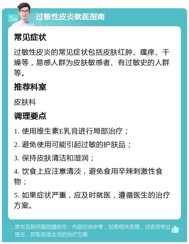 过敏性皮炎就医指南 常见症状 过敏性皮炎的常见症状包括皮肤红肿、瘙痒、干燥等，易感人群为皮肤敏感者、有过敏史的人群等。 推荐科室 皮肤科 调理要点 1. 使用维生素E乳膏进行局部治疗； 2. 避免使用可能引起过敏的护肤品； 3. 保持皮肤清洁和湿润； 4. 饮食上应注意清淡，避免食用辛辣刺激性食物； 5. 如果症状严重，应及时就医，遵循医生的治疗方案。