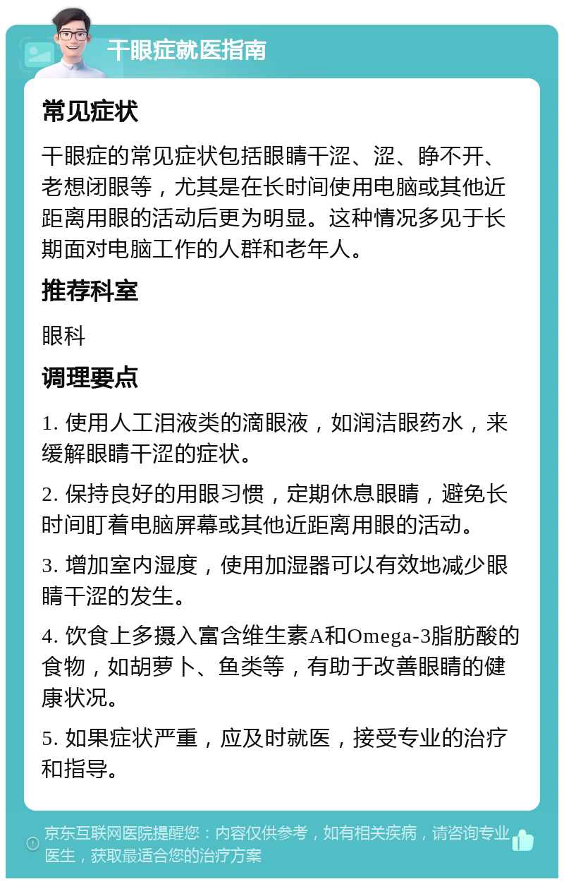 干眼症就医指南 常见症状 干眼症的常见症状包括眼睛干涩、涩、睁不开、老想闭眼等，尤其是在长时间使用电脑或其他近距离用眼的活动后更为明显。这种情况多见于长期面对电脑工作的人群和老年人。 推荐科室 眼科 调理要点 1. 使用人工泪液类的滴眼液，如润洁眼药水，来缓解眼睛干涩的症状。 2. 保持良好的用眼习惯，定期休息眼睛，避免长时间盯着电脑屏幕或其他近距离用眼的活动。 3. 增加室内湿度，使用加湿器可以有效地减少眼睛干涩的发生。 4. 饮食上多摄入富含维生素A和Omega-3脂肪酸的食物，如胡萝卜、鱼类等，有助于改善眼睛的健康状况。 5. 如果症状严重，应及时就医，接受专业的治疗和指导。