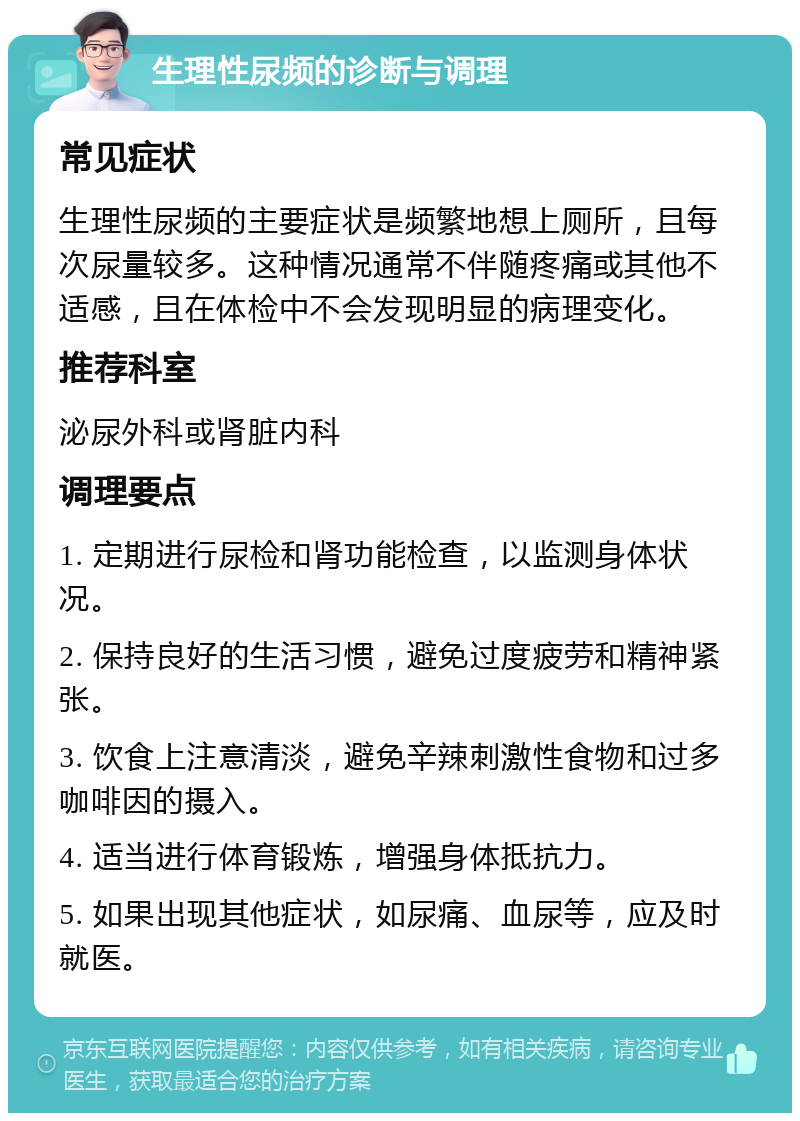 生理性尿频的诊断与调理 常见症状 生理性尿频的主要症状是频繁地想上厕所，且每次尿量较多。这种情况通常不伴随疼痛或其他不适感，且在体检中不会发现明显的病理变化。 推荐科室 泌尿外科或肾脏内科 调理要点 1. 定期进行尿检和肾功能检查，以监测身体状况。 2. 保持良好的生活习惯，避免过度疲劳和精神紧张。 3. 饮食上注意清淡，避免辛辣刺激性食物和过多咖啡因的摄入。 4. 适当进行体育锻炼，增强身体抵抗力。 5. 如果出现其他症状，如尿痛、血尿等，应及时就医。