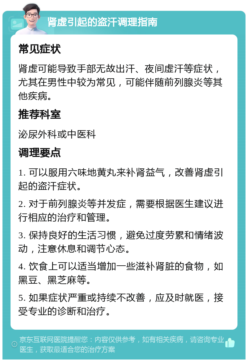 肾虚引起的盗汗调理指南 常见症状 肾虚可能导致手部无故出汗、夜间虚汗等症状，尤其在男性中较为常见，可能伴随前列腺炎等其他疾病。 推荐科室 泌尿外科或中医科 调理要点 1. 可以服用六味地黄丸来补肾益气，改善肾虚引起的盗汗症状。 2. 对于前列腺炎等并发症，需要根据医生建议进行相应的治疗和管理。 3. 保持良好的生活习惯，避免过度劳累和情绪波动，注意休息和调节心态。 4. 饮食上可以适当增加一些滋补肾脏的食物，如黑豆、黑芝麻等。 5. 如果症状严重或持续不改善，应及时就医，接受专业的诊断和治疗。